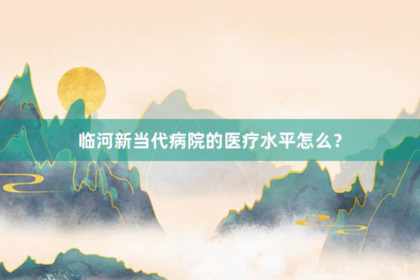 临河新当代病院的医疗水平怎么？